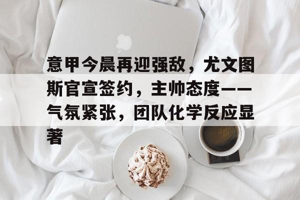 爱游戏网站 -关于意甲今晨再迎强敌，尤文图斯官宣签约，主帅态度——气氛紧张，团队化学反应显著的信息